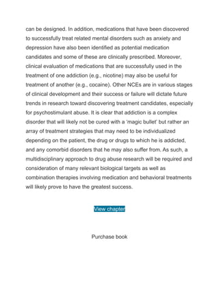 can be designed. In addition, medications that have been discovered
to successfully treat related mental disorders such as anxiety and
depression have also been identified as potential medication
candidates and some of these are clinically prescribed. Moreover,
clinical evaluation of medications that are successfully used in the
treatment of one addiction (e.g., nicotine) may also be useful for
treatment of another (e.g., cocaine). Other NCEs are in various stages
of clinical development and their success or failure will dictate future
trends in research toward discovering treatment candidates, especially
for psychostimulant abuse. It is clear that addiction is a complex
disorder that will likely not be cured with a ‘magic bullet’ but rather an
array of treatment strategies that may need to be individualized
depending on the patient, the drug or drugs to which he is addicted,
and any comorbid disorders that he may also suffer from. As such, a
multidisciplinary approach to drug abuse research will be required and
consideration of many relevant biological targets as well as
combination therapies involving medication and behavioral treatments
will likely prove to have the greatest success.
View chapter
Purchase book
 