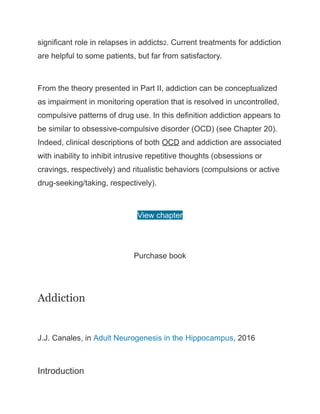 significant role in relapses in addicts2. Current treatments for addiction
are helpful to some patients, but far from satisfactory.
From the theory presented in Part II, addiction can be conceptualized
as impairment in monitoring operation that is resolved in uncontrolled,
compulsive patterns of drug use. In this definition addiction appears to
be similar to obsessive-compulsive disorder (OCD) (see Chapter 20).
Indeed, clinical descriptions of both OCD and addiction are associated
with inability to inhibit intrusive repetitive thoughts (obsessions or
cravings, respectively) and ritualistic behaviors (compulsions or active
drug-seeking/taking, respectively).
View chapter
Purchase book
Addiction
J.J. Canales, in Adult Neurogenesis in the Hippocampus, 2016
Introduction
 