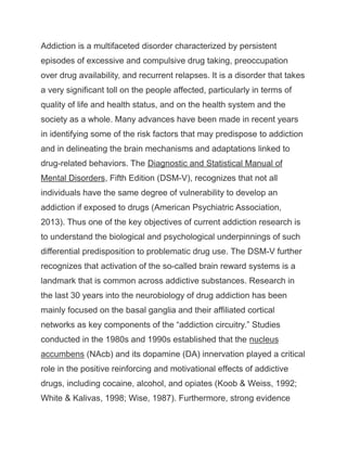 Addiction is a multifaceted disorder characterized by persistent
episodes of excessive and compulsive drug taking, preoccupation
over drug availability, and recurrent relapses. It is a disorder that takes
a very significant toll on the people affected, particularly in terms of
quality of life and health status, and on the health system and the
society as a whole. Many advances have been made in recent years
in identifying some of the risk factors that may predispose to addiction
and in delineating the brain mechanisms and adaptations linked to
drug-related behaviors. The Diagnostic and Statistical Manual of
Mental Disorders, Fifth Edition (DSM-V), recognizes that not all
individuals have the same degree of vulnerability to develop an
addiction if exposed to drugs (American Psychiatric Association,
2013). Thus one of the key objectives of current addiction research is
to understand the biological and psychological underpinnings of such
differential predisposition to problematic drug use. The DSM-V further
recognizes that activation of the so-called brain reward systems is a
landmark that is common across addictive substances. Research in
the last 30 years into the neurobiology of drug addiction has been
mainly focused on the basal ganglia and their affiliated cortical
networks as key components of the “addiction circuitry.” Studies
conducted in the 1980s and 1990s established that the nucleus
accumbens (NAcb) and its dopamine (DA) innervation played a critical
role in the positive reinforcing and motivational effects of addictive
drugs, including cocaine, alcohol, and opiates (Koob & Weiss, 1992;
White & Kalivas, 1998; Wise, 1987). Furthermore, strong evidence
 