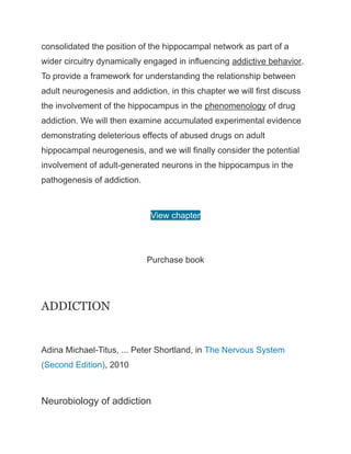 consolidated the position of the hippocampal network as part of a
wider circuitry dynamically engaged in influencing addictive behavior.
To provide a framework for understanding the relationship between
adult neurogenesis and addiction, in this chapter we will first discuss
the involvement of the hippocampus in the phenomenology of drug
addiction. We will then examine accumulated experimental evidence
demonstrating deleterious effects of abused drugs on adult
hippocampal neurogenesis, and we will finally consider the potential
involvement of adult-generated neurons in the hippocampus in the
pathogenesis of addiction.
View chapter
Purchase book
ADDICTION
Adina Michael-Titus, ... Peter Shortland, in The Nervous System
(Second Edition), 2010
Neurobiology of addiction
 