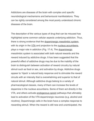 Addictions are diseases of the brain with complex and specific
neurobiological mechanisms and behavioural manifestations. They
can be rightly considered among the most poorly understood chronic
diseases of the brain.
The description of the various types of drug that can be misused has
highlighted some common cellular aspects underlying addiction. Thus,
there is strong evidence that the dopaminergic mesolimbic system,
with its origin in the VTA and projection to the nucleus accumbens,
plays a major role in addiction (Fig. 17.4). The dopaminergic
mesolimbic system is associated with both natural rewards and the
reward induced by addictive drugs. It has been suggested that the
powerful effect of addictive drugs may be due to the inability of the
brain to distinguish between activation of reward circuitry by natural
stimuli such as food or sex, and activation by drugs. Addictive drugs
appear to ‘hijack’ a natural body response and to stimulate the reward
circuits with an intensity that is overwhelming and superior to that of
natural stimuli. Although addictive drugs belong to a variety of
pharmacological classes, many of them can increase the levels of
dopamine in the nucleus accumbens. Some of them act directly in the
VTA, and others activate endogenous opioid pathways that ultimately
lead to activation of the VTA dopaminergic neurones (e.g. alcohol and
nicotine). Dopaminergic cells in the brain have a complex response to
rewarding stimuli. When the reward is still new and unanticipated, the
 
