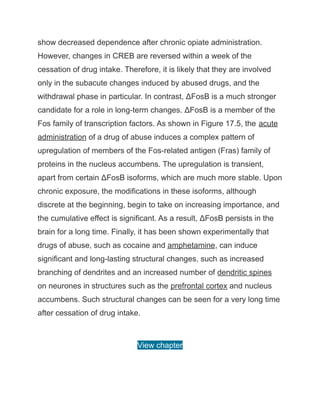 show decreased dependence after chronic opiate administration.
However, changes in CREB are reversed within a week of the
cessation of drug intake. Therefore, it is likely that they are involved
only in the subacute changes induced by abused drugs, and the
withdrawal phase in particular. In contrast, ΔFosB is a much stronger
candidate for a role in long-term changes. ΔFosB is a member of the
Fos family of transcription factors. As shown in Figure 17.5, the acute
administration of a drug of abuse induces a complex pattern of
upregulation of members of the Fos-related antigen (Fras) family of
proteins in the nucleus accumbens. The upregulation is transient,
apart from certain ΔFosB isoforms, which are much more stable. Upon
chronic exposure, the modifications in these isoforms, although
discrete at the beginning, begin to take on increasing importance, and
the cumulative effect is significant. As a result, ΔFosB persists in the
brain for a long time. Finally, it has been shown experimentally that
drugs of abuse, such as cocaine and amphetamine, can induce
significant and long-lasting structural changes, such as increased
branching of dendrites and an increased number of dendritic spines
on neurones in structures such as the prefrontal cortex and nucleus
accumbens. Such structural changes can be seen for a very long time
after cessation of drug intake.
View chapter
 