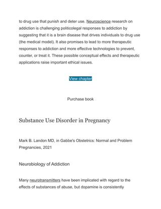 to drug use that punish and deter use. Neuroscience research on
addiction is challenging politicolegal responses to addiction by
suggesting that it is a brain disease that drives individuals to drug use
(the medical model). It also promises to lead to more therapeutic
responses to addiction and more effective technologies to prevent,
counter, or treat it. These possible conceptual effects and therapeutic
applications raise important ethical issues.
View chapter
Purchase book
Substance Use Disorder in Pregnancy
Mark B. Landon MD, in Gabbe's Obstetrics: Normal and Problem
Pregnancies, 2021
Neurobiology of Addiction
Many neurotransmitters have been implicated with regard to the
effects of substances of abuse, but dopamine is consistently
 
