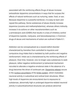 associated with the reinforcing effects.Drugs of abuse increase
extracellular dopamine concentrations in ways that far surpass the
effects of natural reinforcers such as nurturing, water, food, or sex.
Because dopamine is a powerful reinforcer, it is easy to learn and
repeat this pathway. Some substances of abuse directly increase
dopamine (cocaine and methamphetamine), whereas others indirectly
increase it via actions on other neurotransmitters such as
γ-aminobutyric acid (GABA) that results in a loss of inhibitory control
of dopamine (opioids, marijuana, and benzodiazepines).10 Common
drugs of abuse and mechanisms of action are outlined inTable 8.1.
Addiction can be conceptualized as a reward deficit disorder
characterized by transition from controlled to impulsive and
compulsive drug intake that is mediated by both positive and negative
reinforcement. Initial use is characterized by the reinforcing effects of
pleasure. Over time, however, one no longer uses substances to seek
pleasure, rather negative reinforcement (a behavioral mechanism
recruited to alleviate a negative emotional state in the absence of a
drug) becomes the driver of continued use. Dopamine release occurs
in the nucleus accumbens of the limbic system, which modulates
neuronal activity in subcortical and cortical brain structures. When
high levels of dopamine are encountered due to exposures to
substances, abnormally high or prolonged dopamine-related neuronal
activity in subcortical/cortical structures can produce abnormal
 
