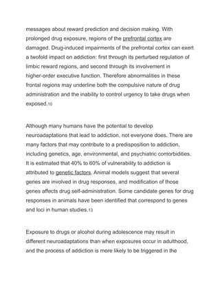 messages about reward prediction and decision making. With
prolonged drug exposure, regions of the prefrontal cortex are
damaged. Drug-induced impairments of the prefrontal cortex can exert
a twofold impact on addiction: first through its perturbed regulation of
limbic reward regions, and second through its involvement in
higher-order executive function. Therefore abnormalities in these
frontal regions may underline both the compulsive nature of drug
administration and the inability to control urgency to take drugs when
exposed.10
Although many humans have the potential to develop
neuroadaptations that lead to addiction, not everyone does. There are
many factors that may contribute to a predisposition to addiction,
including genetics, age, environmental, and psychiatric comorbidities.
It is estimated that 40% to 60% of vulnerability to addiction is
attributed to genetic factors. Animal models suggest that several
genes are involved in drug responses, and modification of those
genes affects drug self-administration. Some candidate genes for drug
responses in animals have been identified that correspond to genes
and loci in human studies.13
Exposure to drugs or alcohol during adolescence may result in
different neuroadaptations than when exposures occur in adulthood,
and the process of addiction is more likely to be triggered in the
 