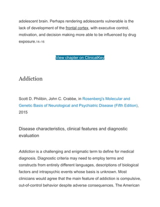adolescent brain. Perhaps rendering adolescents vulnerable is the
lack of development of the frontal cortex, with executive control,
motivation, and decision making more able to be influenced by drug
exposure.14–16
View chapter on ClinicalKey
Addiction
Scott D. Philibin, John C. Crabbe, in Rosenberg's Molecular and
Genetic Basis of Neurological and Psychiatric Disease (Fifth Edition),
2015
Disease characteristics, clinical features and diagnostic
evaluation
Addiction is a challenging and enigmatic term to define for medical
diagnosis. Diagnostic criteria may need to employ terms and
constructs from entirely different languages, descriptions of biological
factors and intrapsychic events whose basis is unknown. Most
clinicians would agree that the main feature of addiction is compulsive,
out-of-control behavior despite adverse consequences. The American
 