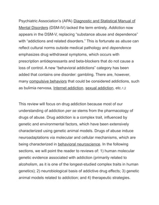 Psychiatric Association’s (APA) Diagnostic and Statistical Manual of
Mental Disorders (DSM-IV) lacked the term entirely. Addiction now
appears in the DSM-V, replacing “substance abuse and dependence”
with “addictions and related disorders.” This is fortunate as abuse can
reflect cultural norms outside medical pathology and dependence
emphasizes drug withdrawal symptoms, which occurs with
prescription antidepressants and beta-blockers that do not cause a
loss of control. A new “behavioral addictions” category has been
added that contains one disorder: gambling. There are, however,
many compulsive behaviors that could be considered addictions, such
as bulimia nervosa, Internet addiction, sexual addiction, etc.1,2
This review will focus on drug addiction because most of our
understanding of addiction per se stems from the pharmacology of
drugs of abuse. Drug addiction is a complex trait, influenced by
genetic and environmental factors, which have been extensively
characterized using genetic animal models. Drugs of abuse induce
neuroadaptations via molecular and cellular mechanisms, which are
being characterized in behavioral neuroscience. In the following
sections, we will point the reader to reviews of: 1) human molecular
genetic evidence associated with addiction (primarily related to
alcoholism, as it is one of the longest-studied complex traits in human
genetics); 2) neurobiological basis of addictive drug effects; 3) genetic
animal models related to addiction; and 4) therapeutic strategies.
 