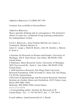 Addictive Behaviors 33 (2008) 987–993
Contents lists available at ScienceDirect
Addictive Behaviors
Heavy episodic drinking and its consequences: The protective
effects of same-sex, residential living-learning communities
for undergraduate women
Carol J. Boyd a,b,⁎, Sean Esteban McCabe a,b, James A.
Cranford b, Michele Morales b,
James E. Lange c, Mark B. Reed c, Julie M. Ketchie c, Marcia
S. Scott d
a Institute for Research on Women and Gender, University of
Michigan, 204 S. State Street, Ann Arbor, MI 48109-1290,
United States
b Substance Abuse Research Center, University of Michigan,
2025 Traverwood Dr., Suite C, Ann Arbor, MI 48105-2194,
United States
c AOD Initiatives Research, San Diego State University
Research Foundation, 6386 Alvarado Ct, Suite 224, San Diego,
CA 92120, United States
d Division of Epidemiology and Prevention Research, National
Institute on Alcohol Abuse and Alcoholism, 5635 Fishers Lane,
Room 2085 MSC 9304,
Bethesda, MD 20892-9304, United States
a r t i c l e i n f o
⁎ Corresponding author. Institute for Research on W
United States. Tel.: +1 734 764 9537; fax: +1 734 764 9
E-mail address: [email protected] (C.J. Boyd).
 