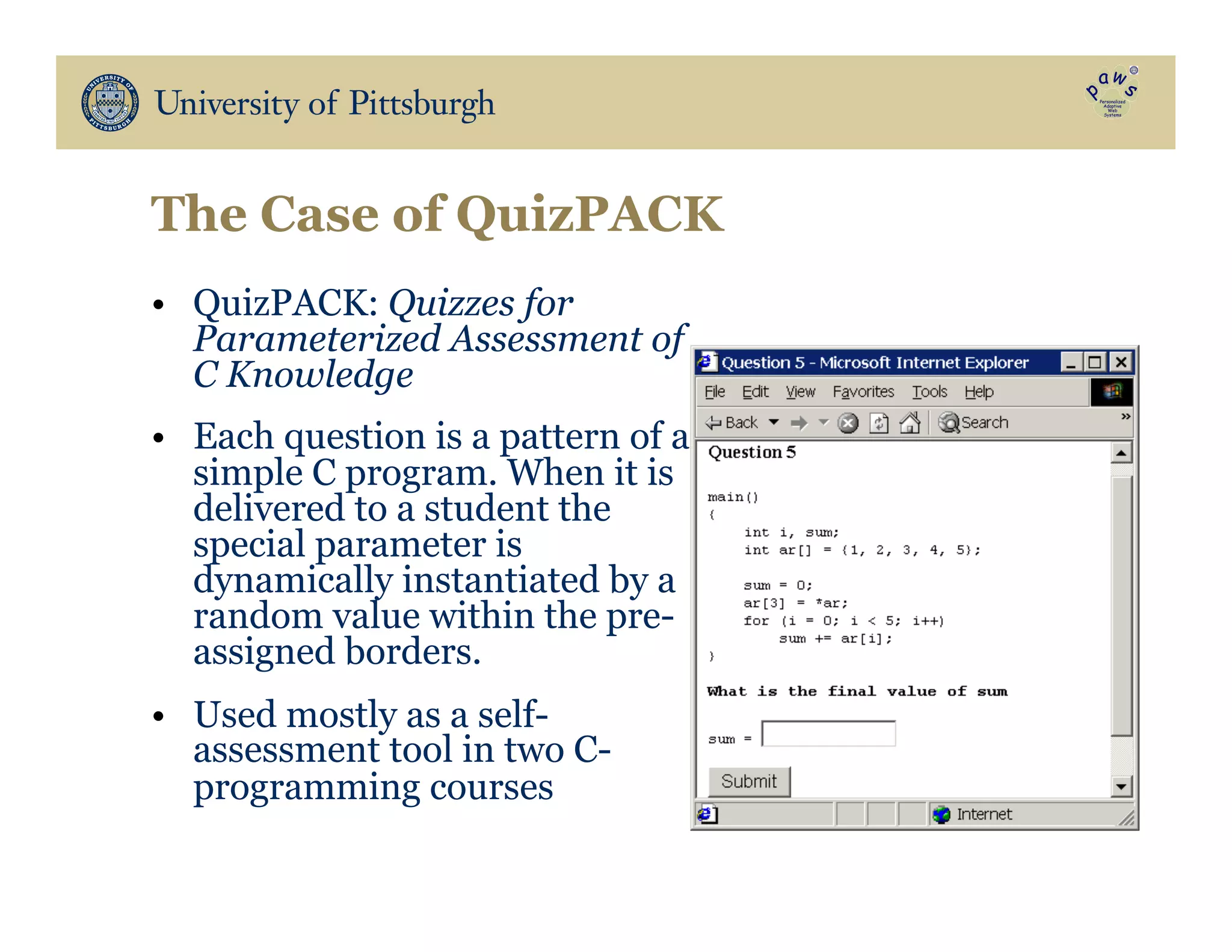 The Case of QuizPACK
•  QuizPACK: Quizzes for
Parameterized Assessment of
C Knowledge
•  Each question is a pattern of a
simple C program. When it is
delivered to a student the
special parameter is
dynamically instantiated by a
random value within the pre-
assigned borders.
•  Used mostly as a self-
assessment tool in two C-
programming courses
 