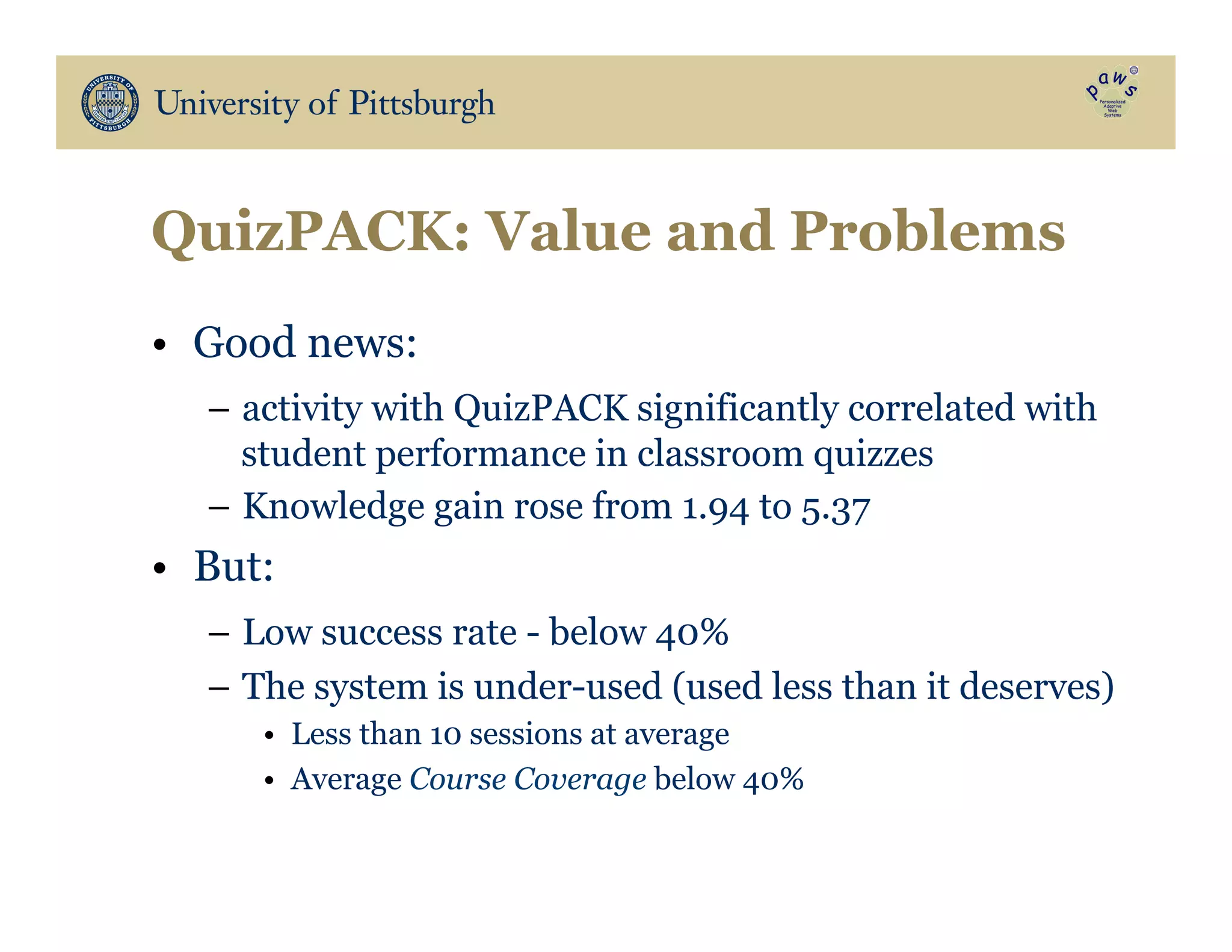 QuizPACK: Value and Problems
•  Good news:
–  activity with QuizPACK significantly correlated with
student performance in classroom quizzes
–  Knowledge gain rose from 1.94 to 5.37
•  But:
–  Low success rate - below 40%
–  The system is under-used (used less than it deserves)
•  Less than 10 sessions at average
•  Average Course Coverage below 40%
 