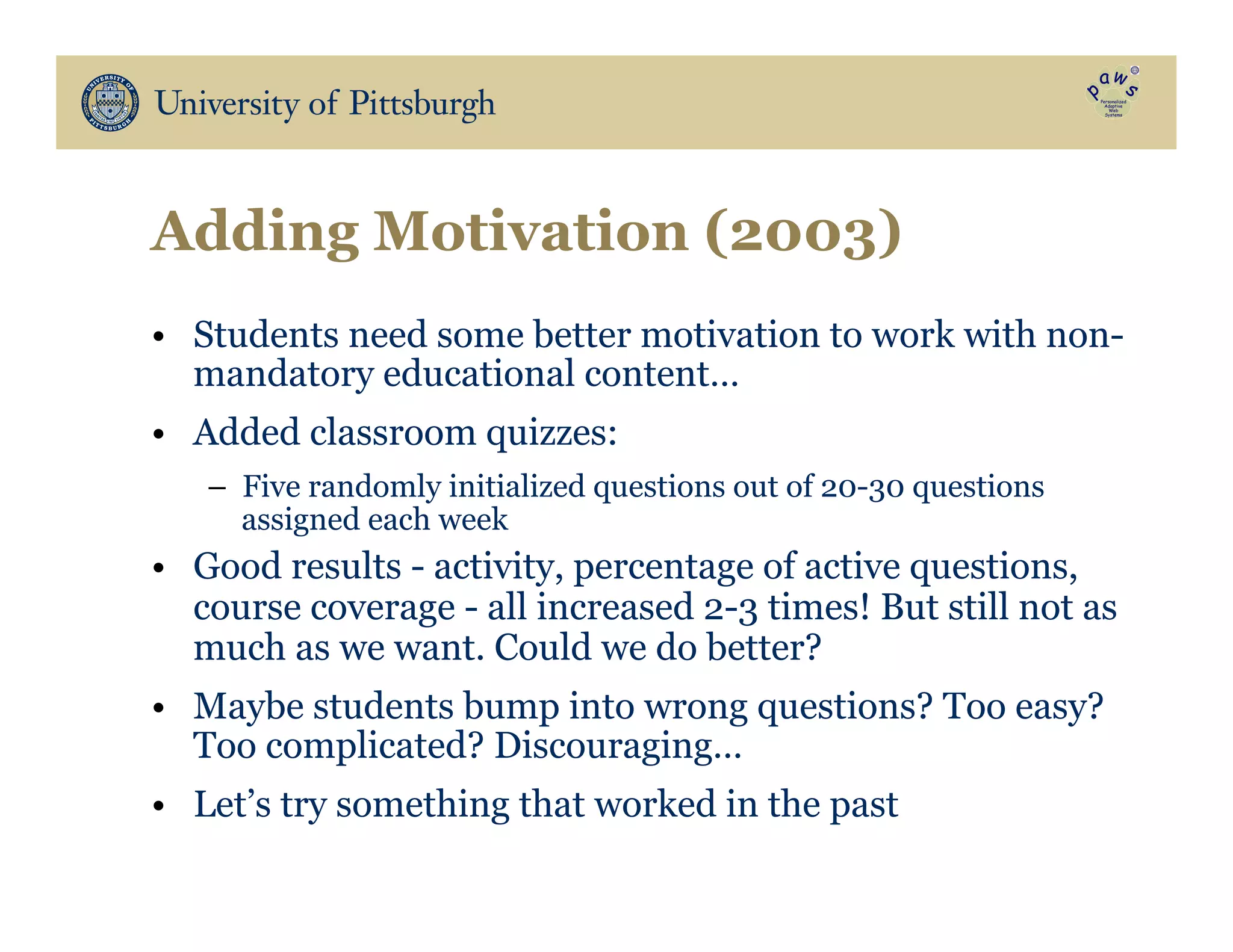 Adding Motivation (2003)
•  Students need some better motivation to work with non-
mandatory educational content…
•  Added classroom quizzes:
–  Five randomly initialized questions out of 20-30 questions
assigned each week
•  Good results - activity, percentage of active questions,
course coverage - all increased 2-3 times! But still not as
much as we want. Could we do better?
•  Maybe students bump into wrong questions? Too easy?
Too complicated? Discouraging…
•  Let’s try something that worked in the past
 