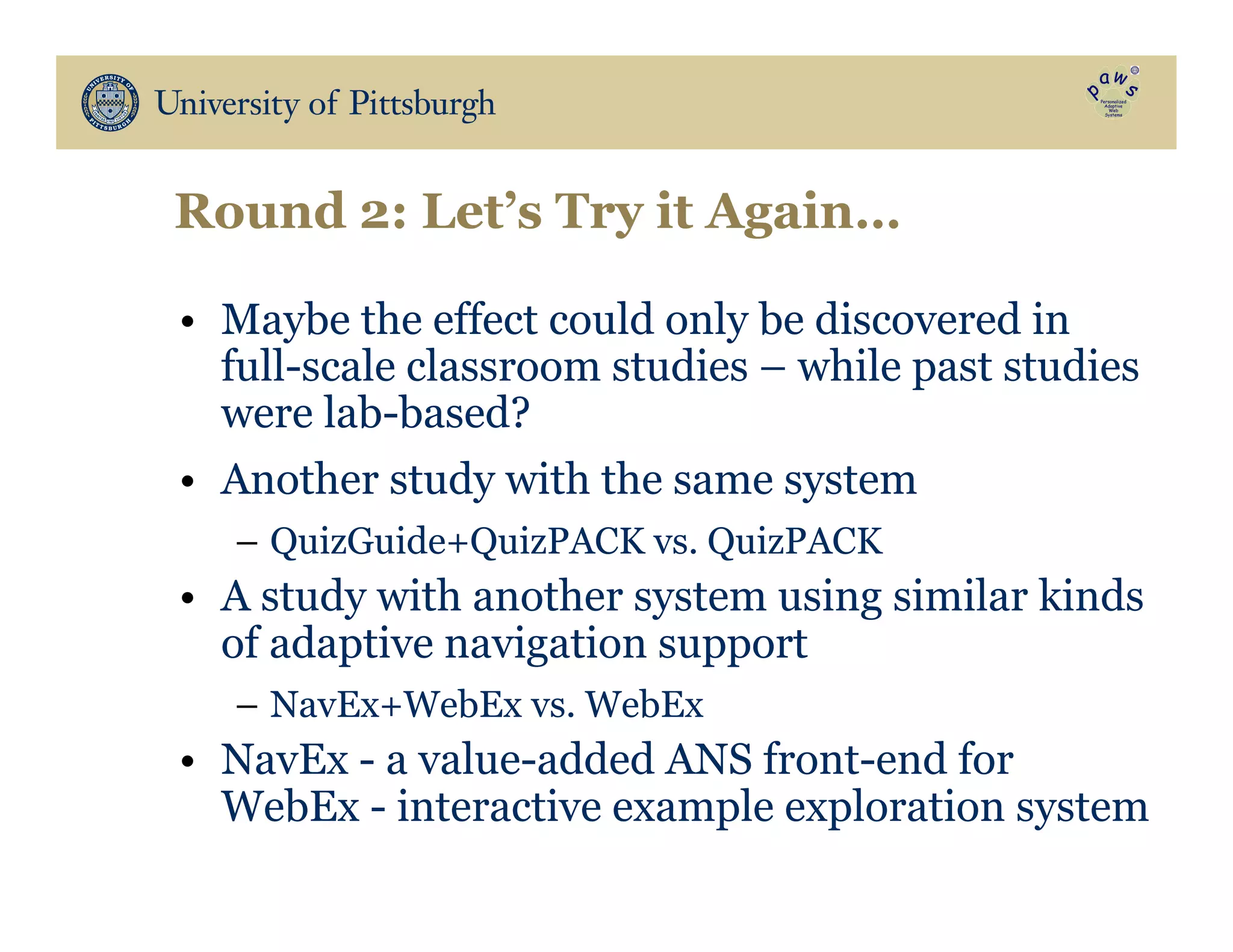 Round 2: Let’s Try it Again…
•  Maybe the effect could only be discovered in
full-scale classroom studies – while past studies
were lab-based?
•  Another study with the same system
–  QuizGuide+QuizPACK vs. QuizPACK
•  A study with another system using similar kinds
of adaptive navigation support
–  NavEx+WebEx vs. WebEx
•  NavEx - a value-added ANS front-end for
WebEx - interactive example exploration system
 
