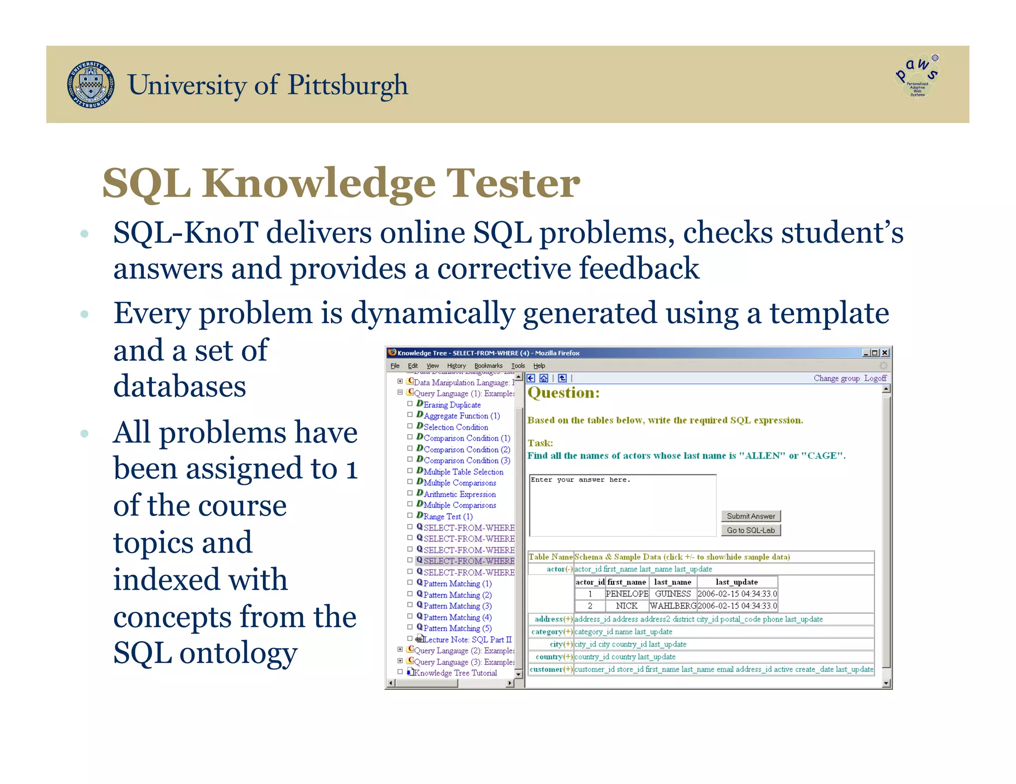 •  SQL-KnoT delivers online SQL problems, checks student’s
answers and provides a corrective feedback
•  Every problem is dynamically generated using a template
and a set of
databases
•  All problems have
been assigned to 1
of the course
topics and
indexed with
concepts from the
SQL ontology
SQL Knowledge Tester
 