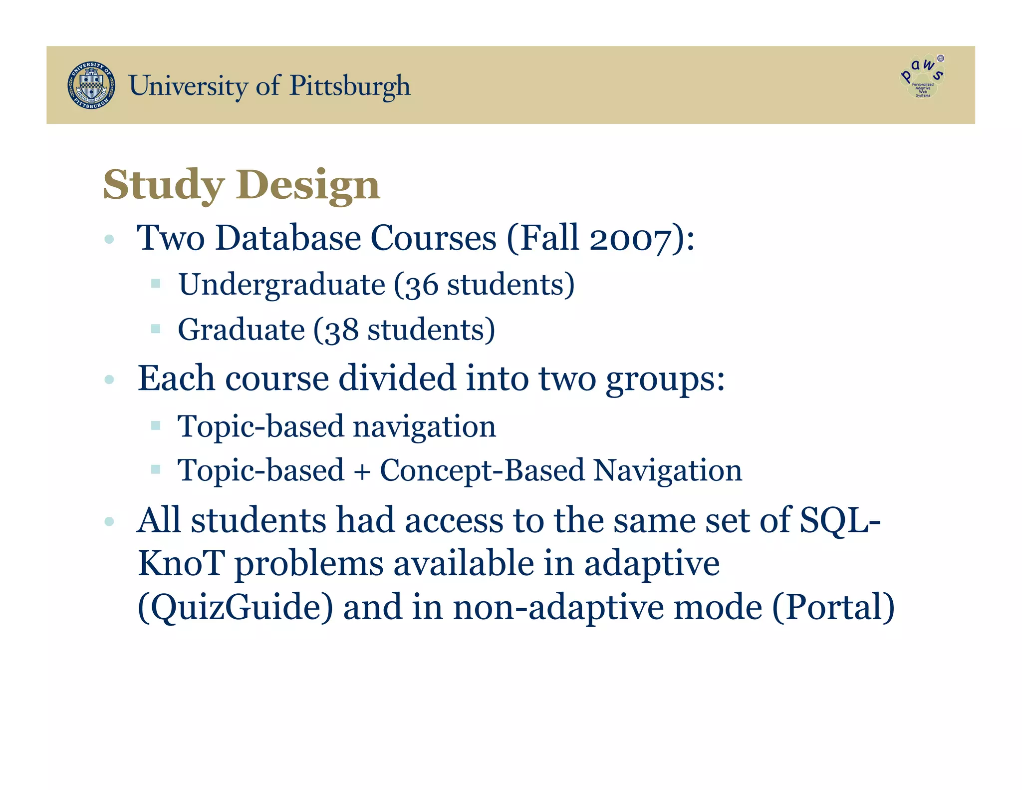 •  Two Database Courses (Fall 2007):
§  Undergraduate (36 students)
§  Graduate (38 students)
•  Each course divided into two groups:
§  Topic-based navigation
§  Topic-based + Concept-Based Navigation
•  All students had access to the same set of SQL-
KnoT problems available in adaptive
(QuizGuide) and in non-adaptive mode (Portal)
Study Design
 
