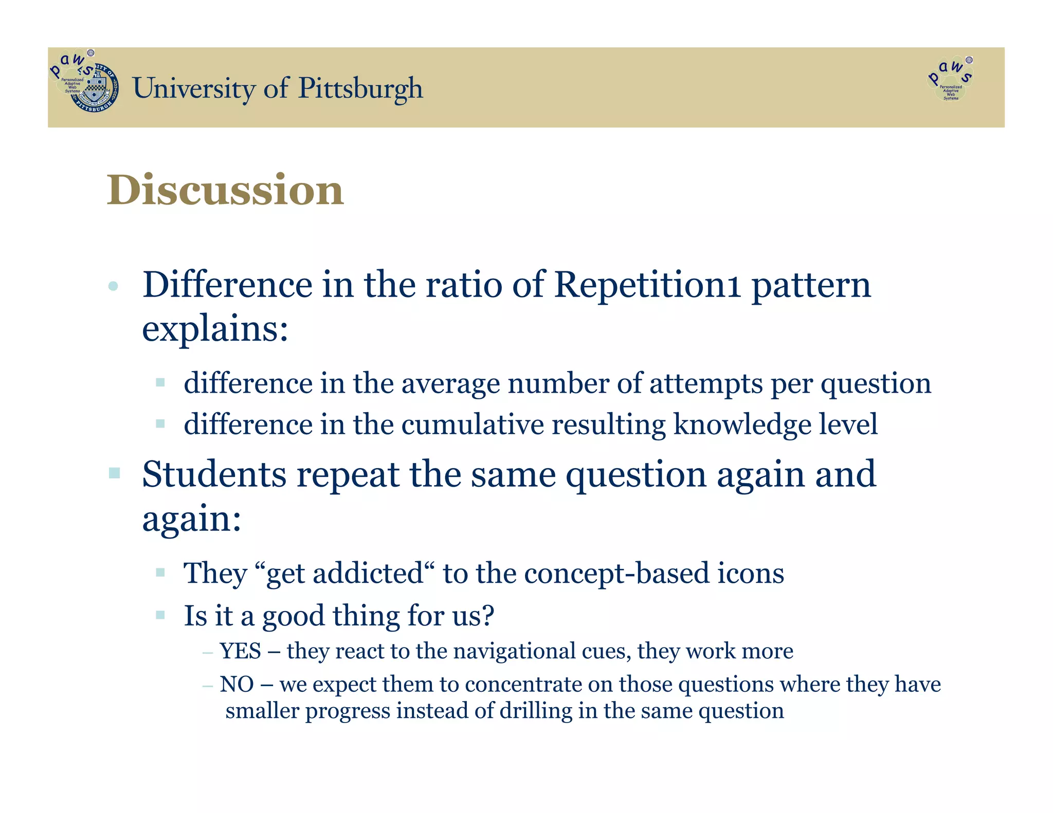 •  Difference in the ratio of Repetition1 pattern
explains:
§  difference in the average number of attempts per question
§  difference in the cumulative resulting knowledge level
§  Students repeat the same question again and
again:
§  They “get addicted“ to the concept-based icons
§  Is it a good thing for us?
− YES – they react to the navigational cues, they work more
− NO – we expect them to concentrate on those questions where they have
smaller progress instead of drilling in the same question
Discussion
 
