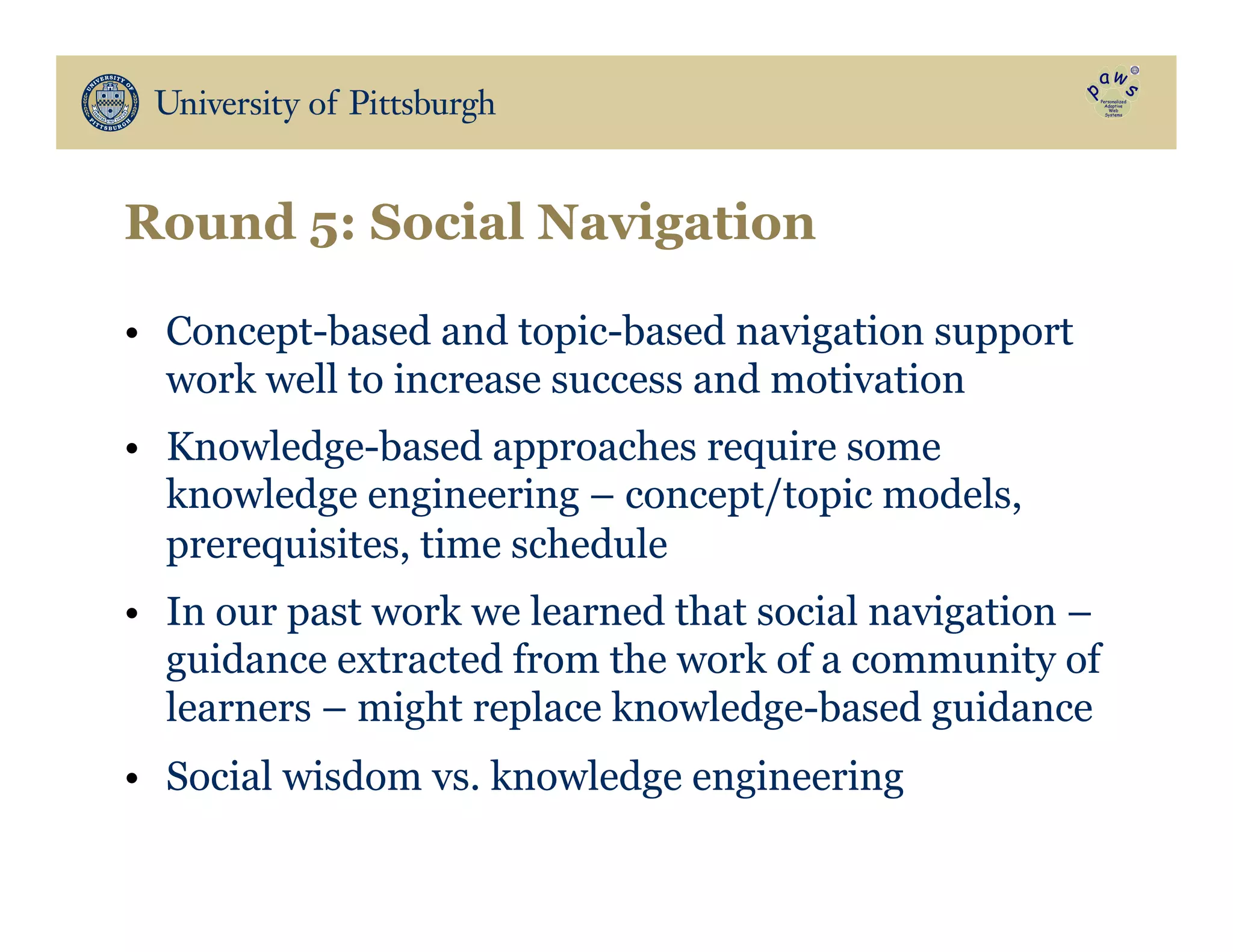 Round 5: Social Navigation
•  Concept-based and topic-based navigation support
work well to increase success and motivation
•  Knowledge-based approaches require some
knowledge engineering – concept/topic models,
prerequisites, time schedule
•  In our past work we learned that social navigation –
guidance extracted from the work of a community of
learners – might replace knowledge-based guidance
•  Social wisdom vs. knowledge engineering
 
