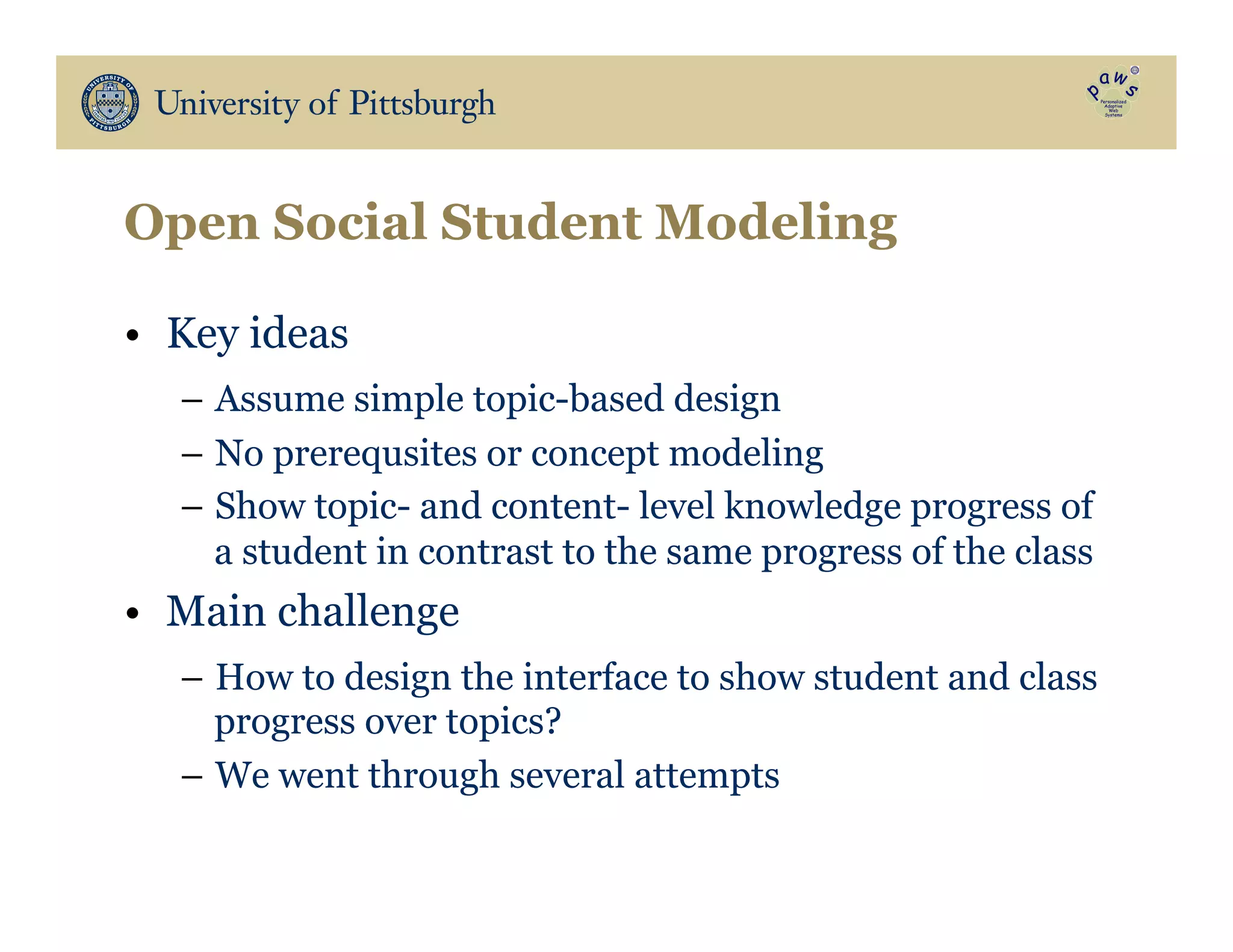 Open Social Student Modeling
•  Key ideas
–  Assume simple topic-based design
–  No prerequsites or concept modeling
–  Show topic- and content- level knowledge progress of
a student in contrast to the same progress of the class
•  Main challenge
–  How to design the interface to show student and class
progress over topics?
–  We went through several attempts
 