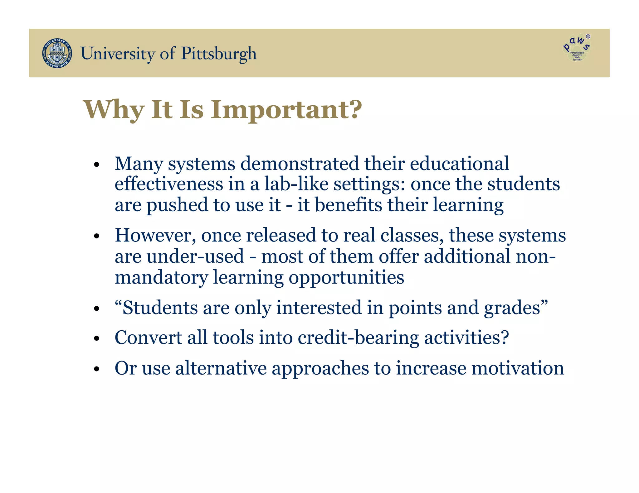 Why It Is Important?
•  Many systems demonstrated their educational
effectiveness in a lab-like settings: once the students
are pushed to use it - it benefits their learning
•  However, once released to real classes, these systems
are under-used - most of them offer additional non-
mandatory learning opportunities
•  “Students are only interested in points and grades”
•  Convert all tools into credit-bearing activities?
•  Or use alternative approaches to increase motivation
 
