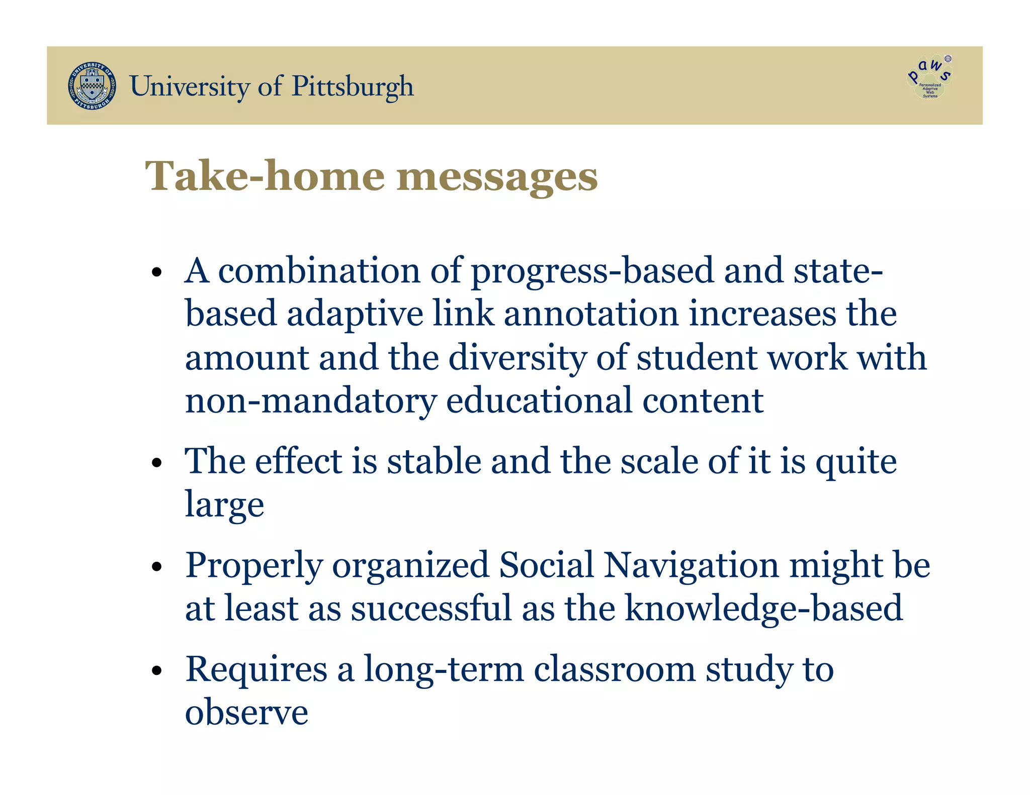 Take-home messages
•  A combination of progress-based and state-
based adaptive link annotation increases the
amount and the diversity of student work with
non-mandatory educational content
•  The effect is stable and the scale of it is quite
large
•  Properly organized Social Navigation might be
at least as successful as the knowledge-based
•  Requires a long-term classroom study to
observe
 