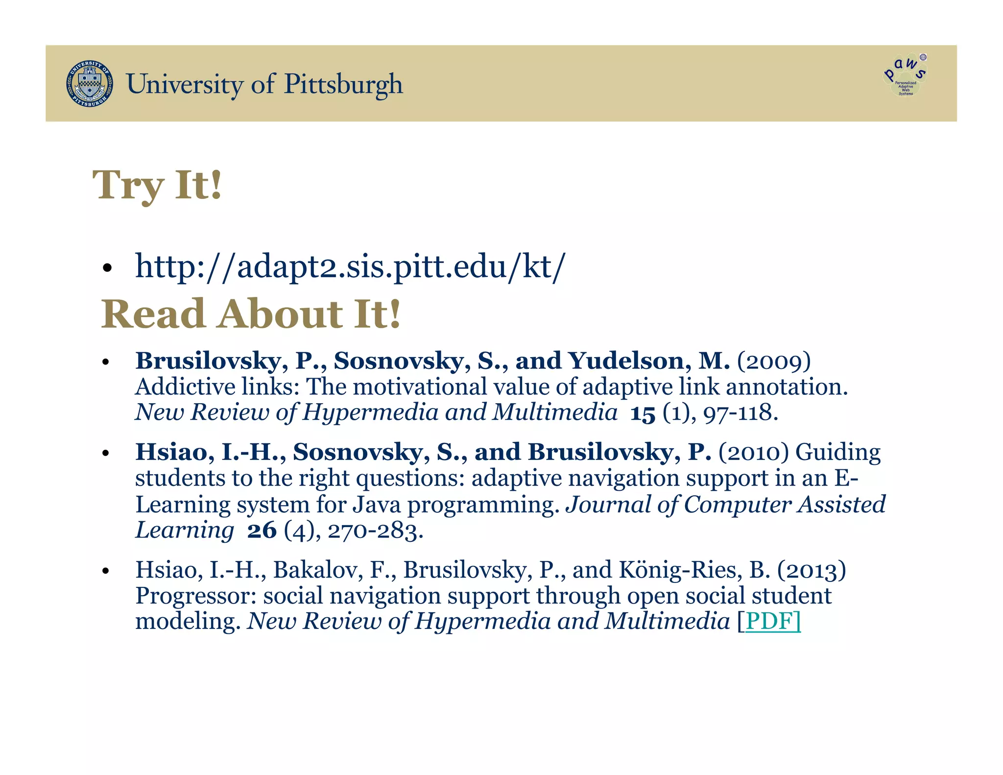 Try It!
•  http://adapt2.sis.pitt.edu/kt/
•  Brusilovsky, P., Sosnovsky, S., and Yudelson, M. (2009)
Addictive links: The motivational value of adaptive link annotation.
New Review of Hypermedia and Multimedia 15 (1), 97-118.
•  Hsiao, I.-H., Sosnovsky, S., and Brusilovsky, P. (2010) Guiding
students to the right questions: adaptive navigation support in an E-
Learning system for Java programming. Journal of Computer Assisted
Learning 26 (4), 270-283.
•  Hsiao, I.-H., Bakalov, F., Brusilovsky, P., and König-Ries, B. (2013)
Progressor: social navigation support through open social student
modeling. New Review of Hypermedia and Multimedia [PDF]
Read About It!
 