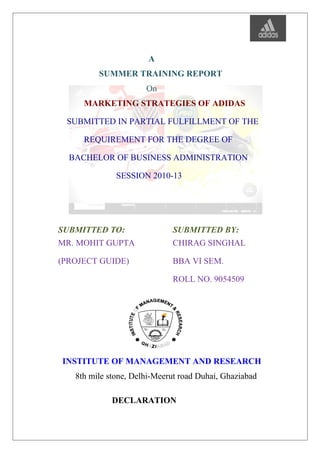 A
SUMMER TRAINING REPORT
On
MARKETING STRATEGIES OF ADIDAS
SUBMITTED IN PARTIAL FULFILLMENT OF THE
REQUIREMENT FOR THE DEGREE OF
BACHELOR OF BUSINESS ADMINISTRATION
SESSION 2010-13
SUBMITTED TO: SUBMITTED BY:
MR. MOHIT GUPTA
(PROJECT GUIDE)
CHIRAG SINGHAL
BBA VI SEM.
ROLL NO. 9054509
INSTITUTE OF MANAGEMENT AND RESEARCH
8th mile stone, Delhi-Meerut road Duhai, Ghaziabad
DECLARATION
 