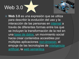 Web 3.0
   Web 3.0 es una expresión que se utiliza
    para describir la evolución del uso y la
    interacción de las personas en internet a
    través de diferentes formas entre los que
    se incluyen la transformación de la red en
    una base de datos, un movimiento social
    hacia crear contenidos accesibles por
    múltiples aplicaciones non-browser, el
    empuje de las tecnologías de inteligencia
    artificial, la web semántica
 