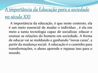A importância da Educação para a sociedade
no século XXI
A importância da educação, é que neste contexto, ela
é um meio essencial de mudar o indivíduo , é ela em
meio a tanta tecnologia capaz de socializar, educar e
ensinar as relações do homem em sociedade. A forma
de educar vai se moldando e ganhando “novas caras”, a
partir da mudança social. A educação é o caminho para
transformações, o aluno aprende e repassa isso para o
mundo.
 
