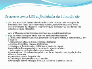 De acordo com a LDB as finalidades da Educação são:
 Art. 2º A educação, dever da família e do Estado, inspirada nos princípios de
liberdade e nos ideais de solidariedade humana, tem por finalidade o pleno
desenvolvimento do educando, seu preparo para o exercício da cidadania e sua
qualificação para o trabalho.
Art. 3º O ensino será ministrado com base nos seguintes princípios:
 1.igualdade de condições para o acesso e permanência na escola;
2.liberdade de aprender, ensinar, pesquisar e divulgar a cultura, o pensamento, a arte
e o saber;
3.pluralismo de idéias e de concepções pedagógicas;
4.respeito à liberdade e apreço à tolerância;
5.coexistência de instituições públicas e privadas de ensino;
6.gratuidade do ensino público em estabelecimentos oficiais;
7.valorização do profissional da educação escolar;
8.gestão democrática do ensino público, na forma desta Lei e da legislação dos
sistemas de ensino;
9.garantia de padrão de qualidade;
10.valorização da experiência extra-escolar;
11.vinculação entre a educação escolar, o trabalho e as práticas sociais.
 