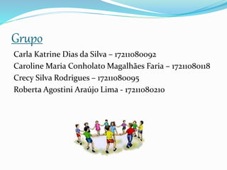 Grupo
Carla Katrine Dias da Silva – 17211080092
Caroline Maria Conholato Magalhães Faria – 17211080118
Crecy Silva Rodrigues – 17211080095
Roberta Agostini Araújo Lima - 17211080210
 