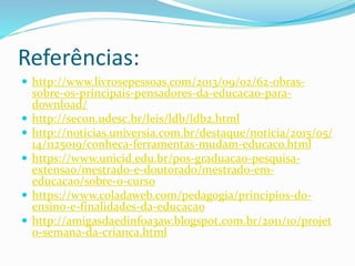 Referências:
 http://www.livrosepessoas.com/2013/09/02/62-obras-
sobre-os-principais-pensadores-da-educacao-para-
download/
 http://secon.udesc.br/leis/ldb/ldb2.html
 http://noticias.universia.com.br/destaque/noticia/2015/05/
14/1125019/conheca-ferramentas-mudam-educaco.html
 https://www.unicid.edu.br/pos-graduacao-pesquisa-
extensao/mestrado-e-doutorado/mestrado-em-
educacao/sobre-o-curso
 https://www.coladaweb.com/pedagogia/principios-do-
ensino-e-finalidades-da-educacao
 http://amigasdaedinf0a3aw.blogspot.com.br/2011/10/projet
o-semana-da-crianca.html
 