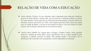 RELAÇÃO DE VIDA COM A EDUCAÇÃO
 Anísio Spínola Teixeira, foi um educador muito importante para educação brasileira,
através de muito debate e esforço dele, que foi possível a educação gratuita no Brasil.
Ele atuou durante a maior parte da sua vida desenvolvendo projetos na gestão pública da
educação. Iniciou sua carreira em 1924, como inspetor geral de ensino, atuou por quatro
anos na cidade da Bahia, a convite do governador da época. Com essa função ele pôde
realizar várias reformas administrativa no sistema de ensino.
 Através desse trabalho fez viagens para a Europa e Estados Unidos, assim podendo
observar o método de ensino deles. Essas experiências com as viagens ajudaram para
enriquecer o trabalho exercido na Bahia. Mas quando mudou o governante, ele se
demitiu por não concordar com as propostas a serem implantadas na educação.
 