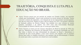 TRAJETÓRIA, CONQUISTA E LUTA PELA
EDUCAÇÃO NO BRASIL
 Anísio Teixeira passou por um período de estudos nos Estados Unidos, um mestrado
voltado para humanidades. Atuou como professor na escola normal de Salvador. Tentou
concorrer a câmara dos deputados, com intenção de ser um representante nacional popular,
mas não teve bom êxito. Mudou-se para o Rio de Janeiro em 1931 e lá assumiu a diretoria
da Instrução pública do Distrito Federal. Seu trabalho teve uma reforma no ensino
primário, secundário e de adultos. Em 1935 criou uma Universidade Municipal
(Universidade do Distrito Federal), que só existiu por quatro anos.
 Anísio Teixeira se tornou um dos maiores educadores do Brasil na década de 1930. Fez
parte do “Manifesto dos Pioneiros da Educação Nova”, documento formulado em 1932.
Que tinha o objetivo de uma reformulação da educação no Brasil e determinava a
construção de uma escola pública e laica (sem vínculo com religião) com os mesmos
direitos para todos os cidadãos brasileiros, sem qualquer tipo de discriminação. O direito
do ensino para todos os períodos (do infantil até a universidade).
 