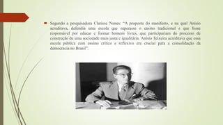  Segundo a pesquisadora Clarisse Nunes: “A proposta do manifesto, e na qual Anísio
acreditava, defendia uma escola que superasse o ensino tradicional e que fosse
responsável por educar e formar homens livres, que participariam do processo de
construção de uma sociedade mais justa e igualitária. Anísio Teixeira acreditava que essa
escola pública com ensino crítico e reflexivo era crucial para a consolidação da
democracia no Brasil”.
 
