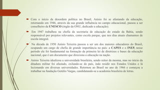  Com o início da desordem política no Brasil, Anísio foi se afastando da educação,
retornando em 1946, através da sua grande influência no campo educacional, passou a ser
conselheiro da UNESCO (órgão da ONU, dedicado a educação).
 Em 1947 trabalhou na chefia da secretaria de educação do estado da Bahia, sendo
responsável por projetos relevantes, como escola parque, que nos dias atuais chamamos de
escola integral.
 Na década de 1950 Anísio Teixeira passou a ser um dos maiores educadores do Brasil,
ocupando um cargo de chefia de grande importância no país: a CAPES e o INEP, nesse
período ele foi fundamental na formação da primeira lei de diretrizes e bases da educação
nacional, que é um documento que direciona a educação na nação.
 Anísio Teixeira idealizou a universidade brasileira, sendo reitor da mesma, mas no início da
ditadura militar foi afastado, exilando-se do país, indo residir nos Estados Unidos e lá
lecionando em diversas universidades. Retornou ao Brasil no ano de 1966 e começou a
trabalhar na fundação Getúlio Vargas, candidatando-se a academia brasileira de letras.
 