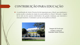 Imagem da Escola que
recebeu o nome do
Educador Anísio Teixeira
CONTRIBUIÇÃO PARA EDUCAÇÃO
 A contribuição de Anísio Teixeira foi tão importante para o Brasil, que atualmente o
jurista recebe a alcunha de criador da escola pública no Brasil. Deixando o legado
de ter sido um dos maiores idealizadores das grandes mudanças, que marcaram a
educação brasileira. É intitulado o pai da escola pública no Brasil.
 
