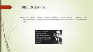 BIBLIOGRAFIA
 SILVA, Daniel Neves. "Anísio Teixeira"; Brasil Escola. Disponível em:
https://brasilescola.uol.com.br/historia/anisio-teixeira.htm. Acesso em 13 de setembro de
2021.
 