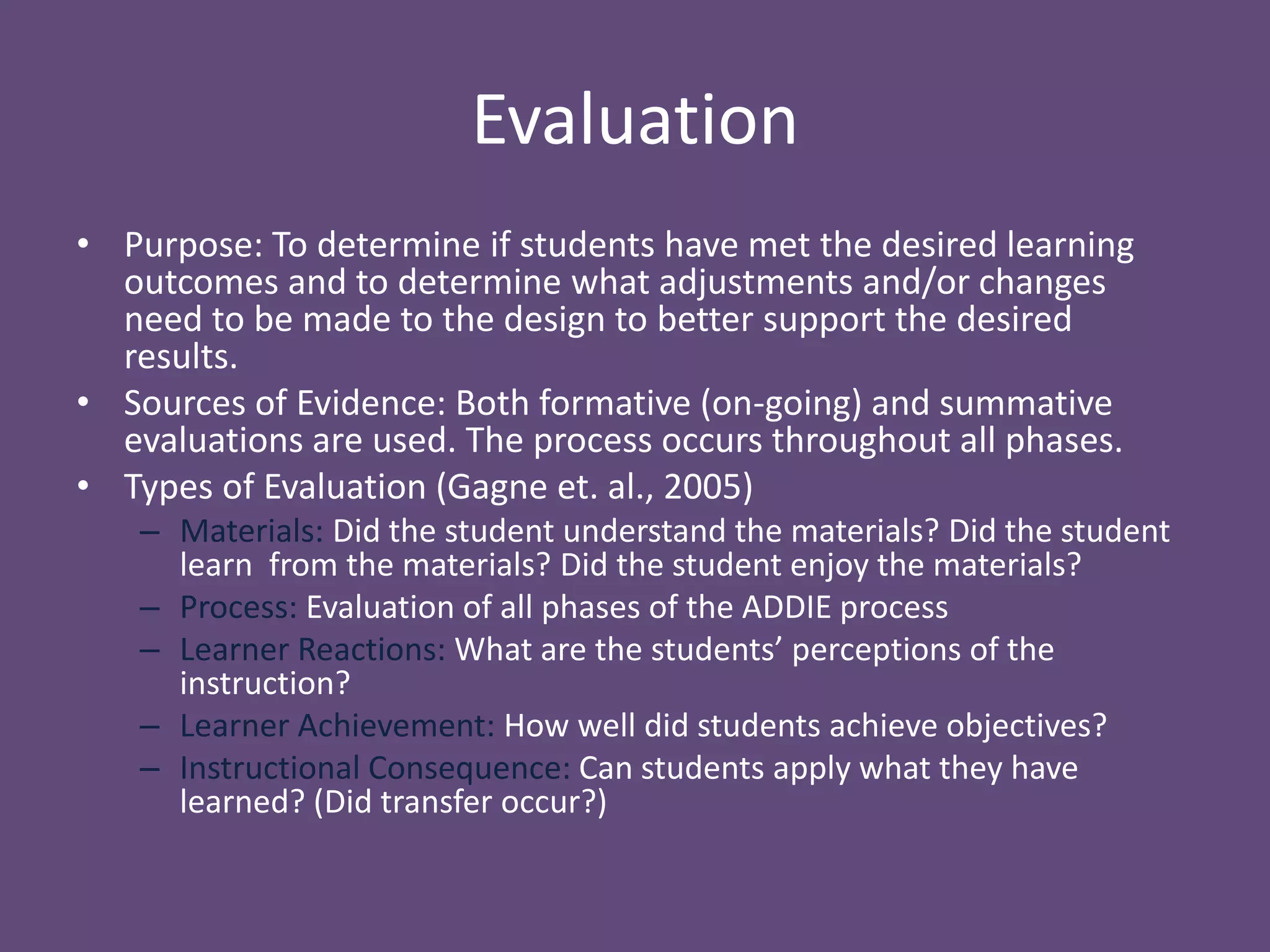 EvaluationPurpose: To determine if students have met the desired learning outcomes and to determine what adjustments and/or changes need to be made to the design to better support the desired results. Sources of Evidence: Both formative (on-going) and summative evaluations are used. The process occurs throughout all phases. Types of Evaluation (Gagne et. al., 2005)Materials: Did the student understand the materials? Did the student learn  from the materials? Did the student enjoy the materials?Process: Evaluation of all phases of the ADDIE processLearner Reactions: What are the students’ perceptions of the instruction?Learner Achievement: How well did students achieve objectives?Instructional Consequence: Can students apply what they have learned? (Did transfer occur?)