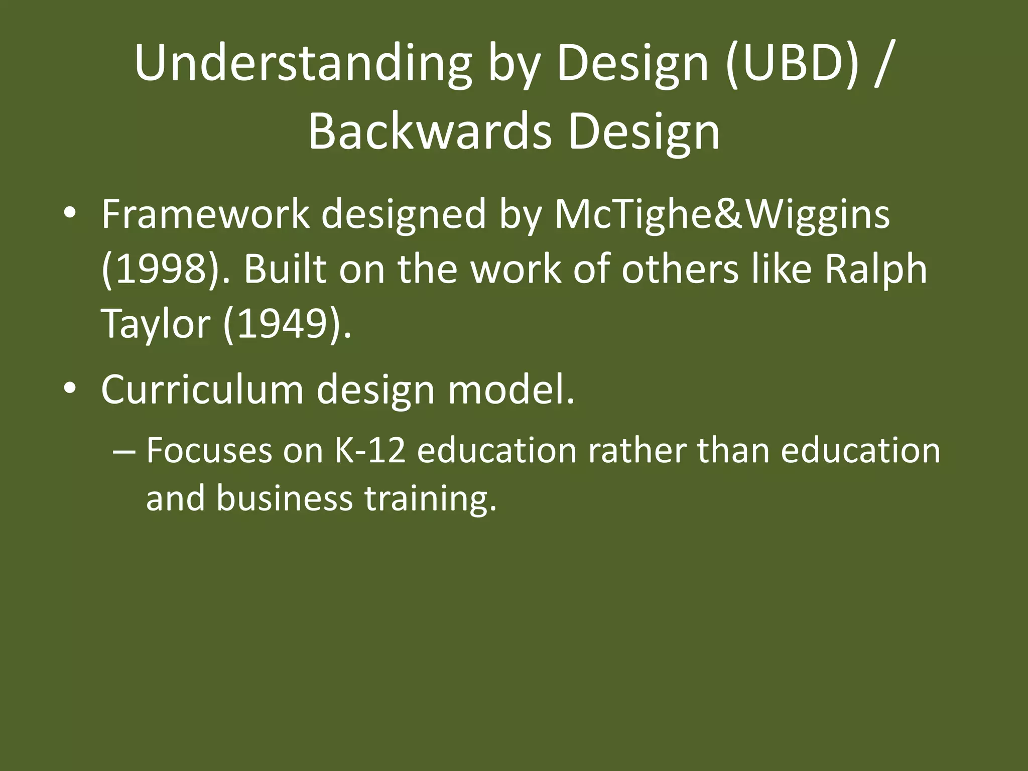 Understanding by Design (UBD) / Backwards DesignFramework designed by McTighe&Wiggins (1998). Built on the work of others like Ralph Taylor (1949). Curriculum design model.Focuses on K-12 education rather than education and business training.