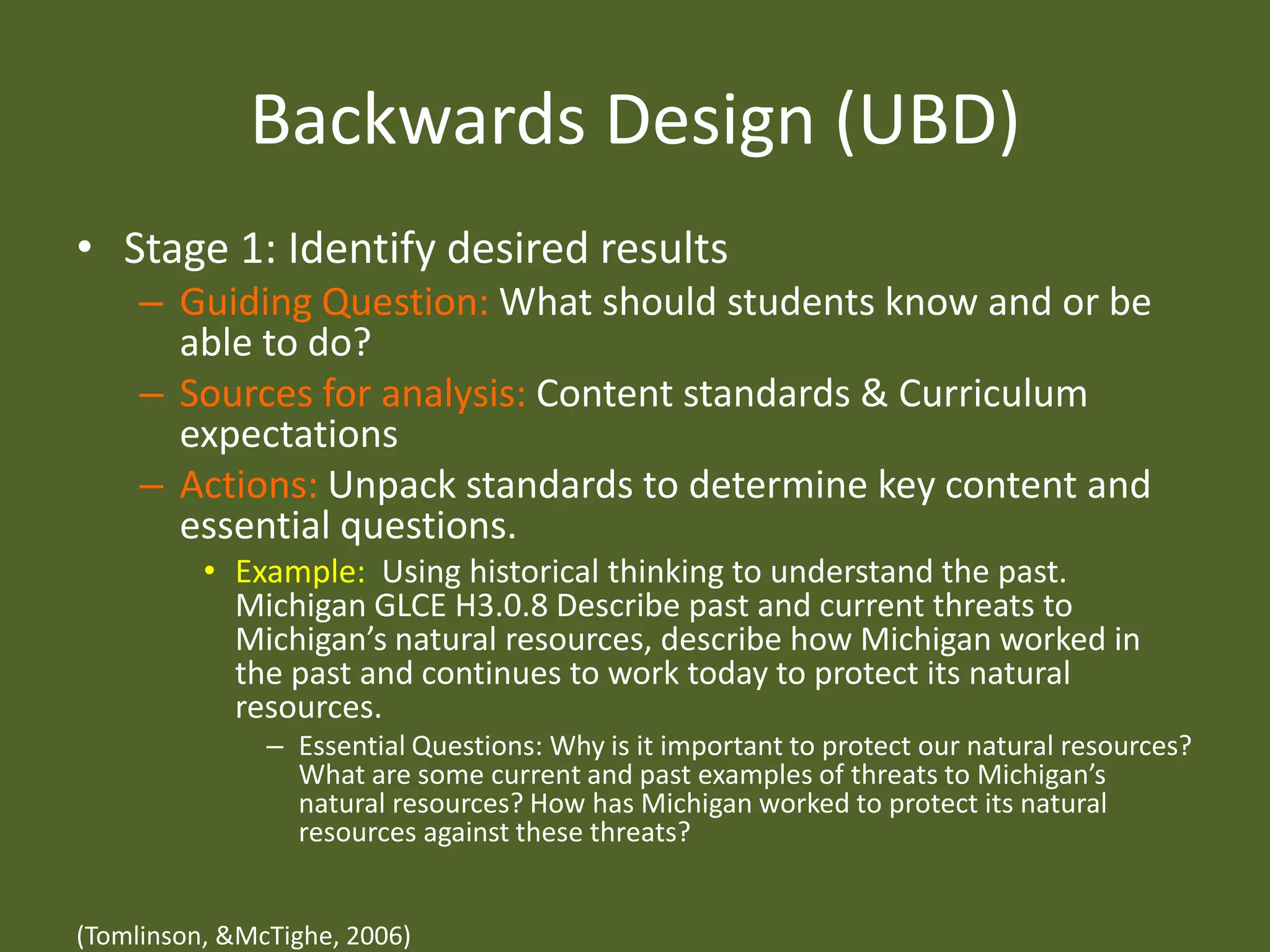 Backwards Design (UBD)Stage 1: Identify desired resultsGuiding Question: What should students know and or be able to do?Sources for analysis: Content standards & Curriculum expectationsActions: Unpack standards to determine key content and essential questions. Example:  Using historical thinking to understand the past. Michigan GLCE H3.0.8 Describe past and current threats to Michigan’s natural resources, describe how Michigan worked in the past and continues to work today to protect its natural resources. Essential Questions: Why is it important to protect our natural resources? What are some current and past examples of threats to Michigan’s natural resources? How has Michigan worked to protect its natural resources against these threats? (Tomlinson, & McTighe, 2006)