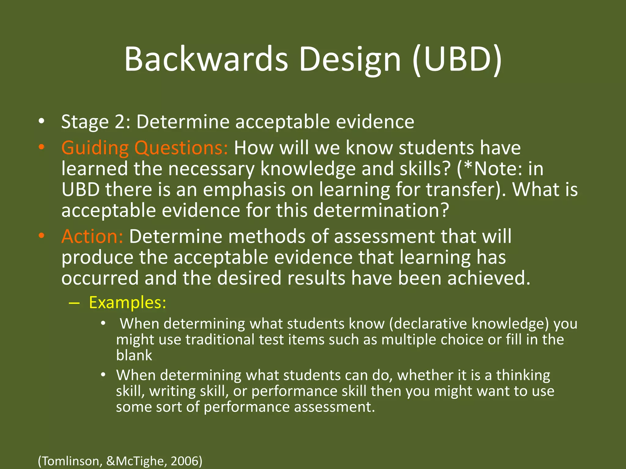 Backwards Design (UBD)Stage 2: Determine acceptable evidenceGuiding Questions: How will we know students have learned the necessary knowledge and skills? (*Note: in UBD there is an emphasis on learning for transfer). What is acceptable evidence for this determination?Action: Determine methods of assessment that will produce the acceptable evidence that learning has occurred and the desired results have been achieved.Examples: When determining what students know (declarative knowledge) you might use traditional test items such as multiple choice or fill in the blankWhen determining what students can do, whether it is a thinking skill, writing skill, or performance skill then you might want to use some sort of performance assessment. (Tomlinson, & McTighe, 2006)