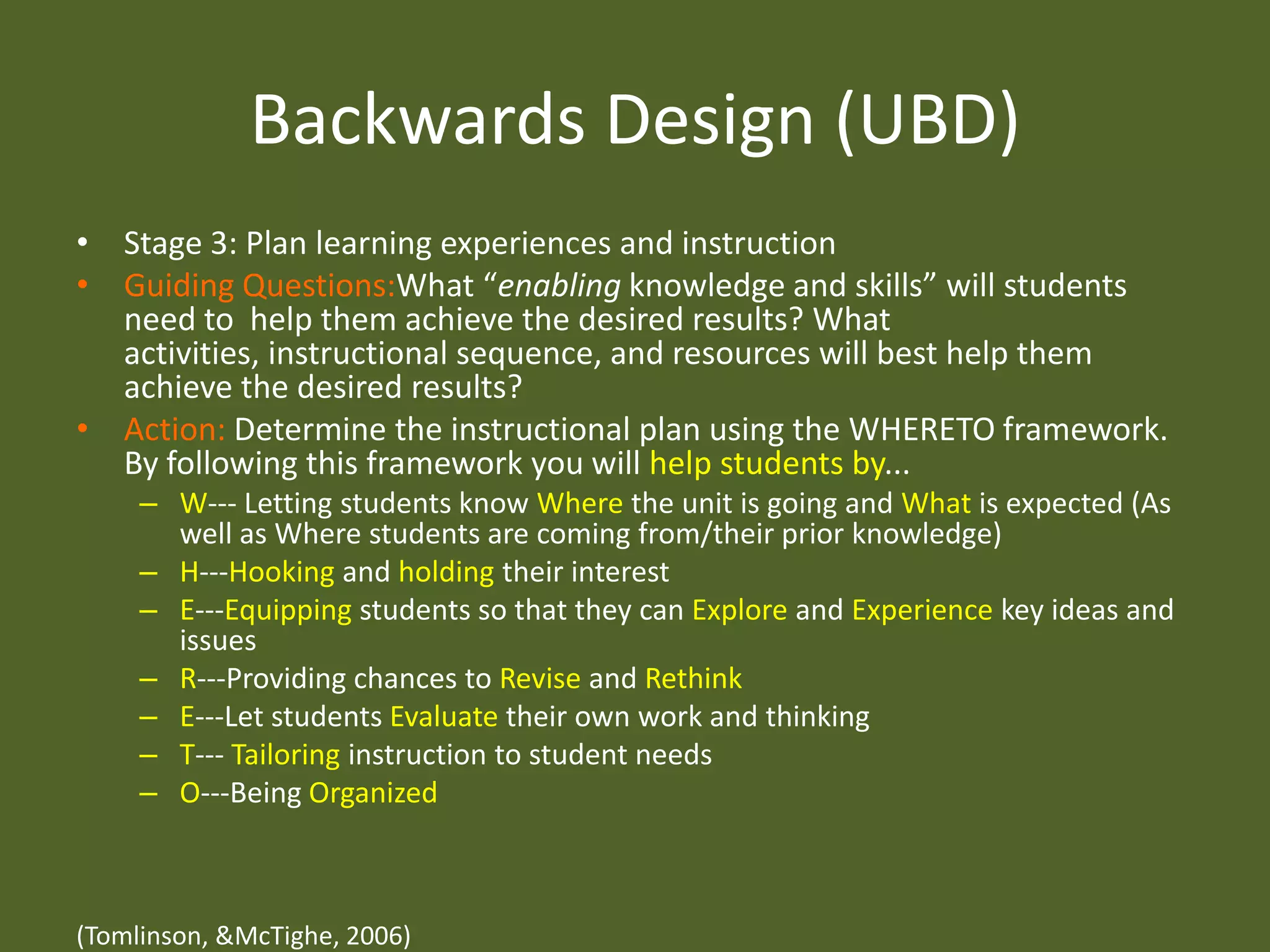 Backwards Design (UBD)Stage 3: Plan learning experiences and instructionGuiding Questions:What “enabling knowledge and skills” will students need to  help them achieve the desired results? What activities, instructional sequence, and resources will best help them achieve the desired results?Action: Determine the instructional plan using the WHERETO framework. By following this framework you will help students by...W--- Letting students know Where the unit is going and What is expected (As well as Where students are coming from/their prior knowledge)H---Hooking and holding their interestE---Equipping students so that they can Explore and Experience key ideas and issuesR---Providing chances to Revise and RethinkE---Let students Evaluate their own work and thinkingT--- Tailoring instruction to student needsO---Being Organized(Tomlinson, & McTighe, 2006)