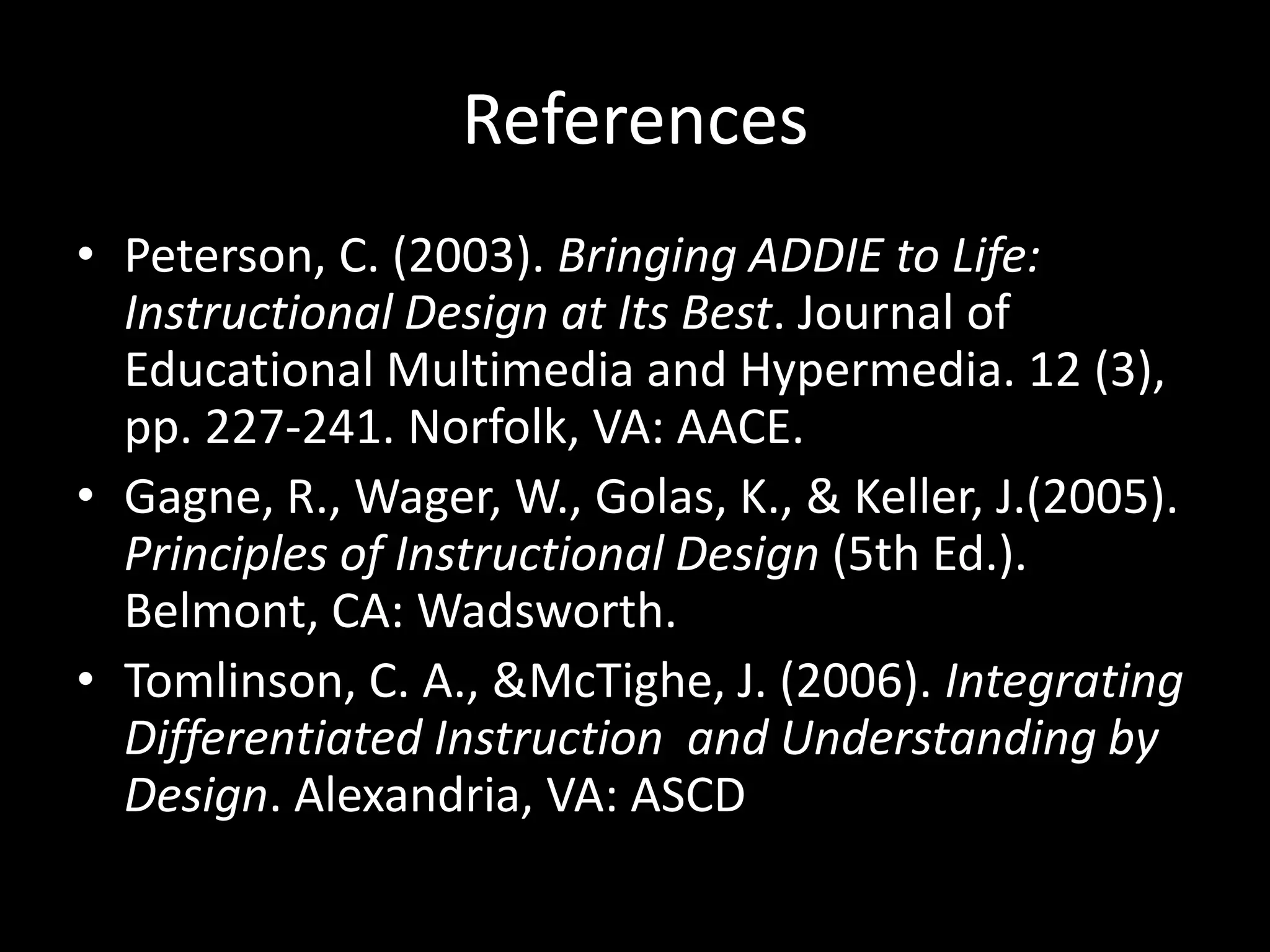 References Peterson, C. (2003). Bringing ADDIE to Life: Instructional Design at Its Best. Journal of Educational Multimedia and Hypermedia. 12 (3), pp. 227-241. Norfolk, VA: AACE.Gagne, R., Wager, W., Golas, K., & Keller, J.(2005). Principles of Instructional Design (5th Ed.). Belmont, CA: Wadsworth. Tomlinson, C. A., & McTighe, J. (2006). Integrating Differentiated Instruction  and Understanding by Design. Alexandria, VA: ASCD