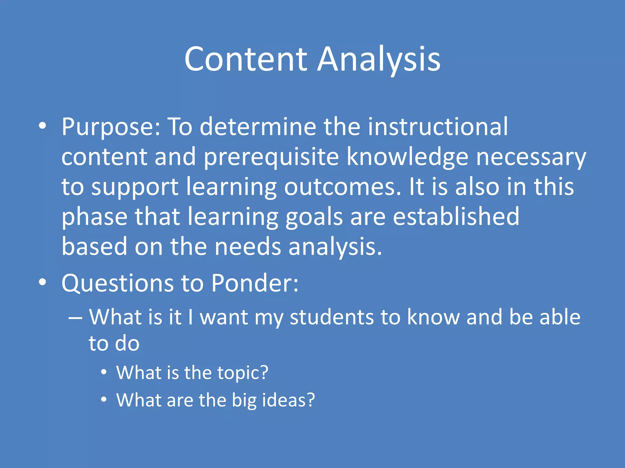 Content AnalysisPurpose: To determine the instructional content and prerequisite knowledge necessary to support learning outcomes. It is also in this phase that learning goals are established based on the needs analysis. Questions to Ponder:What is it I want my students to know and be able to doWhat is the topic?What are the big ideas?
