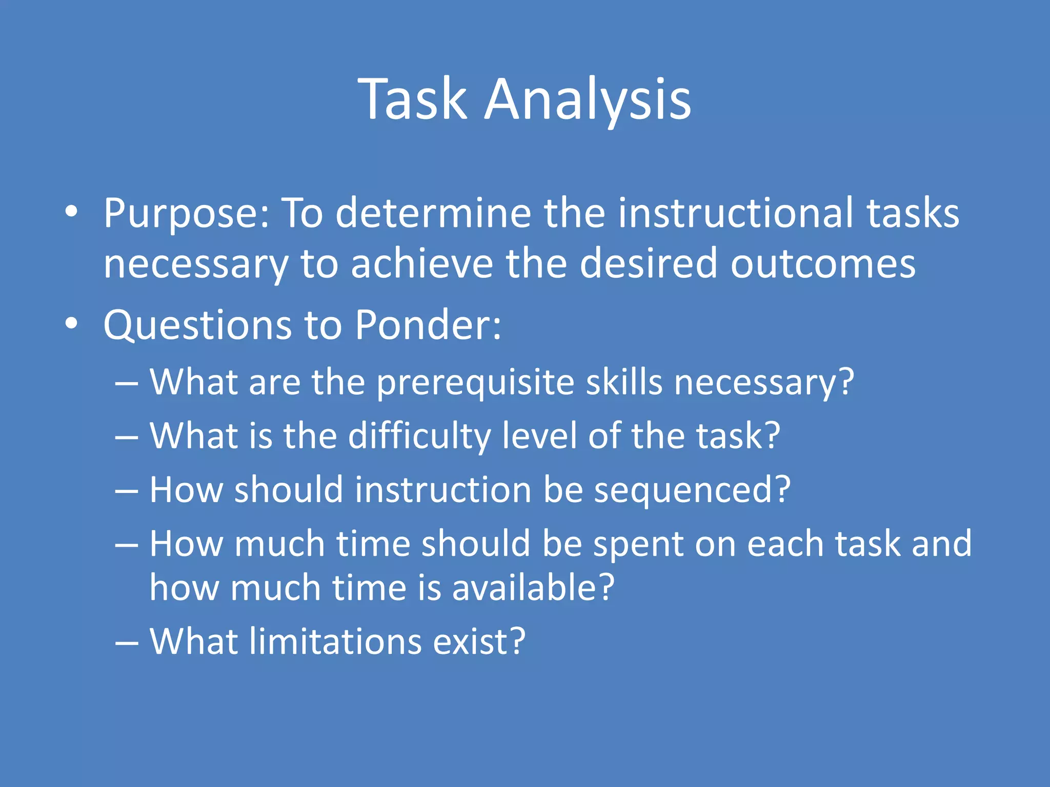 Task AnalysisPurpose: To determine the instructional tasks necessary to achieve the desired outcomesQuestions to Ponder:What are the prerequisite skills necessary?What is the difficulty level of the task?How should instruction be sequenced?How much time should be spent on each task and how much time is available?What limitations exist?