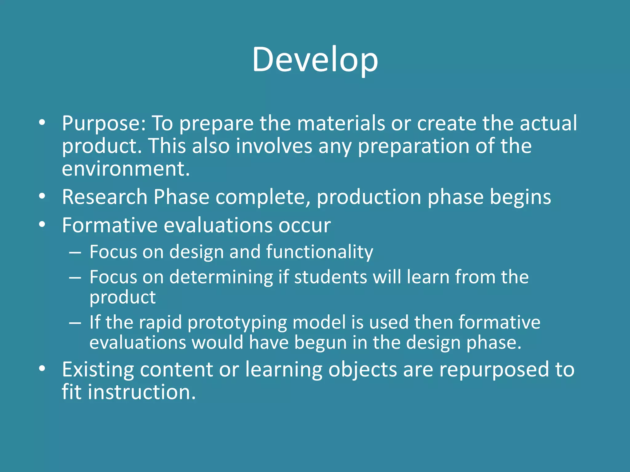 DevelopPurpose: To prepare the materials or create the actual product. This also involves any preparation of the environment. Research Phase complete, production phase beginsFormative evaluations occur Focus on design and functionalityFocus on determining if students will learn from the productIf the rapid prototyping model is used then formative evaluations would have begun in the design phase.Existing content or learning objects are repurposed to fit instruction.