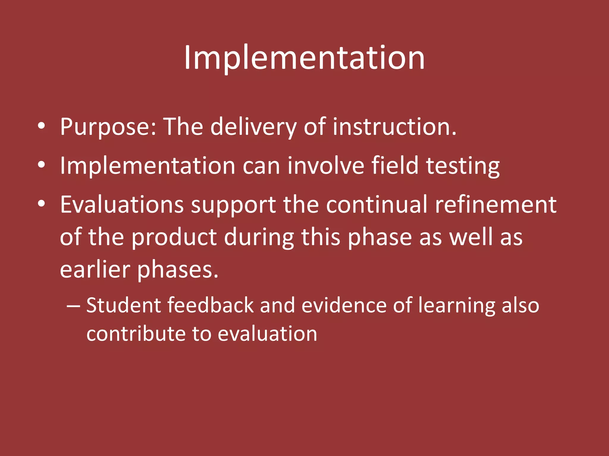 ImplementationPurpose: The delivery of instruction. Implementation can involve field testingEvaluations support the continual refinement of the product during this phase as well as earlier phases.Student feedback and evidence of learning also contribute to evaluation