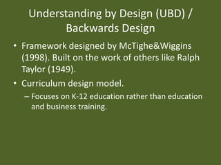 Understanding by Design (UBD) / Backwards DesignFramework designed by McTighe&Wiggins (1998). Built on the work of others like Ralph Taylor (1949). Curriculum design model.Focuses on K-12 education rather than education and business training.