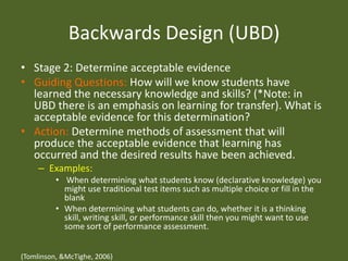 Backwards Design (UBD)Stage 2: Determine acceptable evidenceGuiding Questions: How will we know students have learned the necessary knowledge and skills? (*Note: in UBD there is an emphasis on learning for transfer). What is acceptable evidence for this determination?Action: Determine methods of assessment that will produce the acceptable evidence that learning has occurred and the desired results have been achieved.Examples: When determining what students know (declarative knowledge) you might use traditional test items such as multiple choice or fill in the blankWhen determining what students can do, whether it is a thinking skill, writing skill, or performance skill then you might want to use some sort of performance assessment. (Tomlinson, & McTighe, 2006)