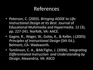References Peterson, C. (2003). Bringing ADDIE to Life: Instructional Design at Its Best. Journal of Educational Multimedia and Hypermedia. 12 (3), pp. 227-241. Norfolk, VA: AACE.Gagne, R., Wager, W., Golas, K., & Keller, J.(2005). Principles of Instructional Design (5th Ed.). Belmont, CA: Wadsworth. Tomlinson, C. A., & McTighe, J. (2006). Integrating Differentiated Instruction  and Understanding by Design. Alexandria, VA: ASCD