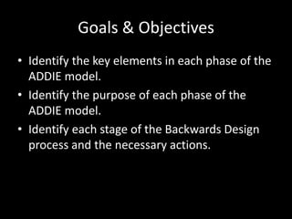 Goals & ObjectivesIdentify the key elements in each phase of the ADDIE model.Identify the purpose of each phase of the ADDIE model.Identify each stage of the Backwards Design process and the necessary actions.